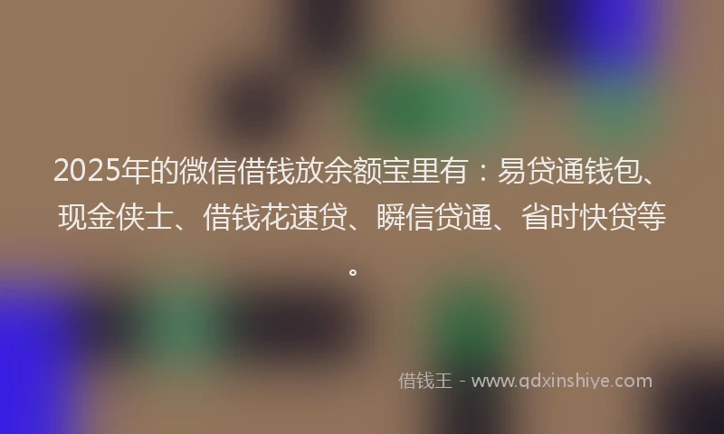 2025年的微信借钱放余额宝里有：易贷通钱包、现金侠士、借钱花速贷、瞬信贷通、省时快贷等。