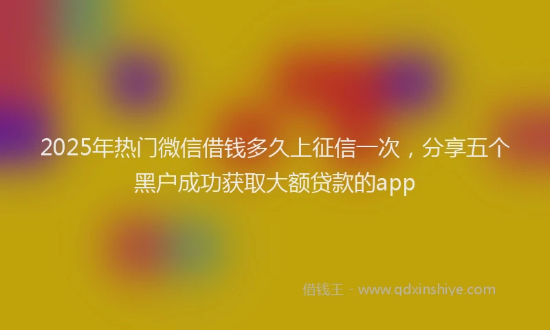 2025年热门微信借钱多久上征信一次，分享五个黑户成功获取大额贷款的app