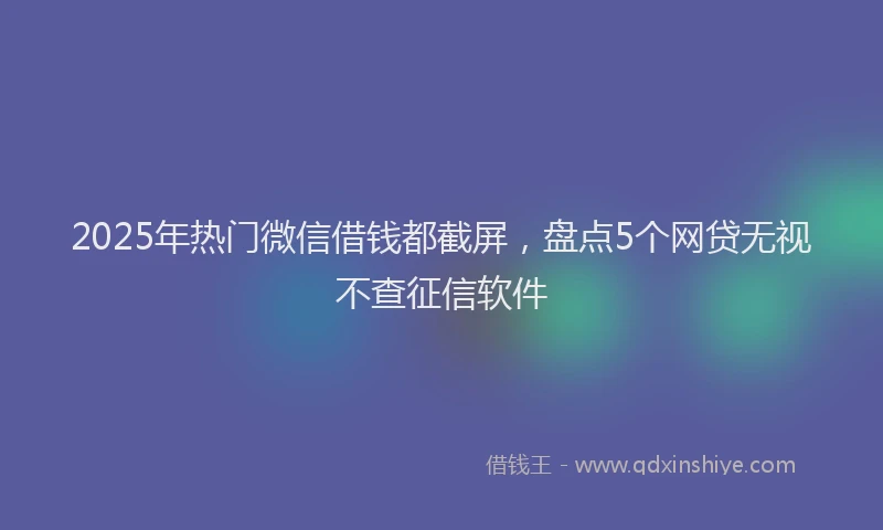 2025年热门微信借钱都截屏，盘点5个网贷无视不查征信软件