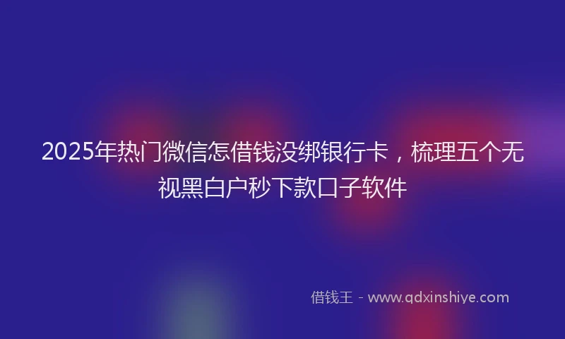 2025年热门微信怎借钱没绑银行卡，梳理五个无视黑白户秒下款口子软件