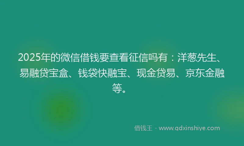 2025年的微信借钱要查看征信吗有：洋葱先生、易融贷宝盒、钱袋快融宝、现金贷易、京东金融等。