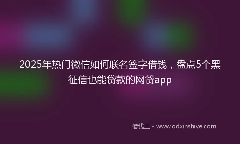 2025年热门微信如何联名签字借钱，盘点5个黑征信也能贷款的网贷app