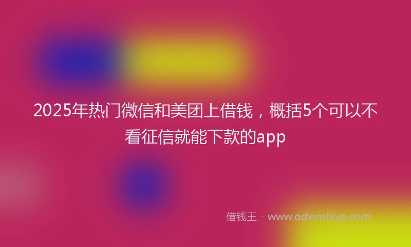 2025年热门微信和美团上借钱，概括5个可以不看征信就能下款的app
