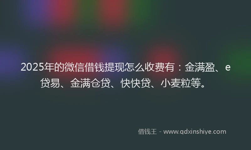 2025年的微信借钱提现怎么收费有：金满盈、e贷易、金满仓贷、快快贷、小麦粒等。