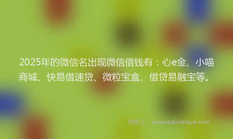 2025年的微信名出现微信借钱有：心e金、小喵商城、快易借速贷、微粒宝盒、借贷易融宝等。