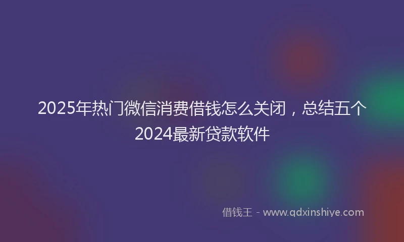 2025年热门微信消费借钱怎么关闭，总结五个2024最新贷款软件