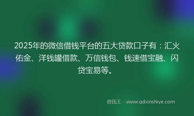 2025年的微信借钱平台的五大贷款口子有：汇火佑金、洋钱罐借款、万信钱包、钱速借宝融、闪贷宝易等。