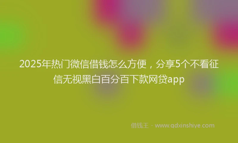 2025年热门微信借钱怎么方便，分享5个不看征信无视黑白百分百下款网贷app