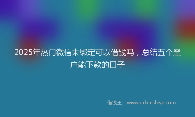 2025年热门微信未绑定可以借钱吗，总结五个黑户能下款的口子