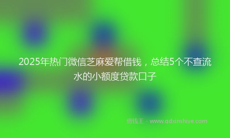 2025年热门微信芝麻爱帮借钱，总结5个不查流水的小额度贷款口子