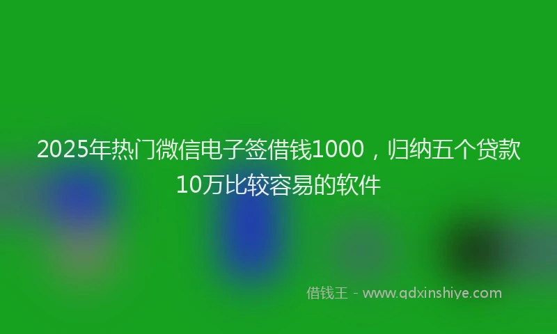 2025年热门微信电子签借钱1000，归纳五个贷款10万比较容易的软件