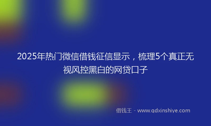 2025年热门微信借钱征信显示，梳理5个真正无视风控黑白的网贷口子