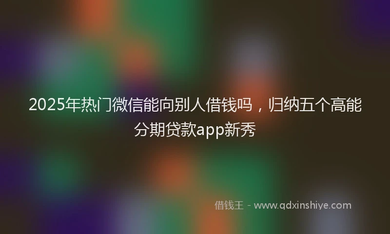 2025年热门微信能向别人借钱吗，归纳五个高能分期贷款app新秀