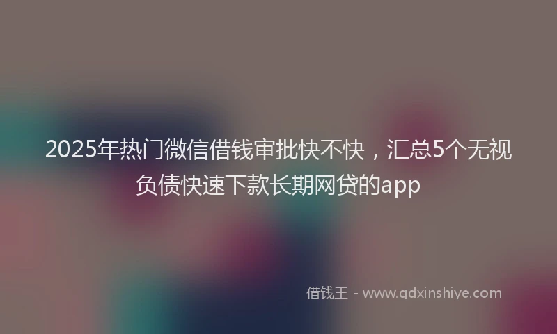 2025年热门微信借钱审批快不快，汇总5个无视负债快速下款长期网贷的app