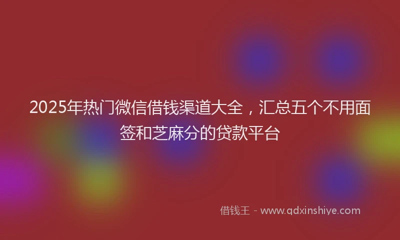 2025年热门微信借钱渠道大全，汇总五个不用面签和芝麻分的贷款平台