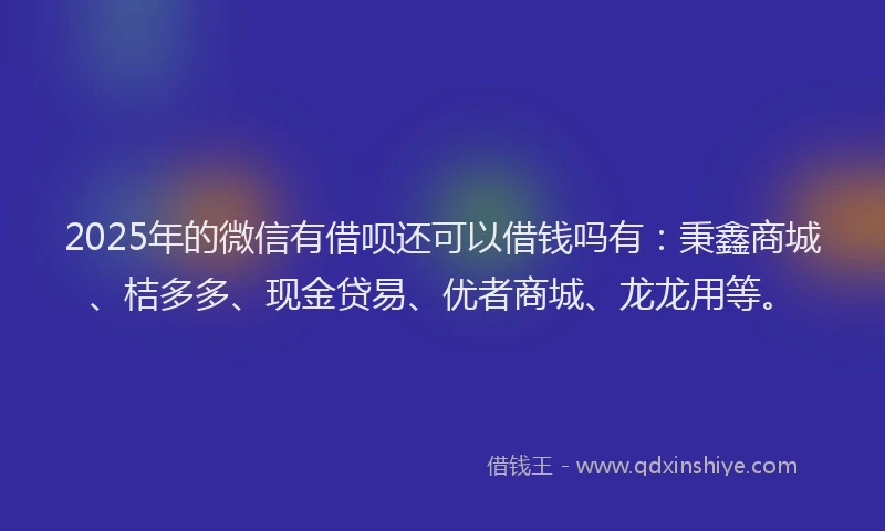 2025年的微信有借呗还可以借钱吗有：秉鑫商城、桔多多、现金贷易、优者商城、龙龙用等。