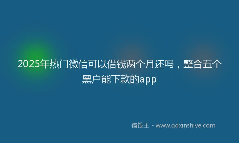 2025年热门微信可以借钱两个月还吗，整合五个黑户能下款的app