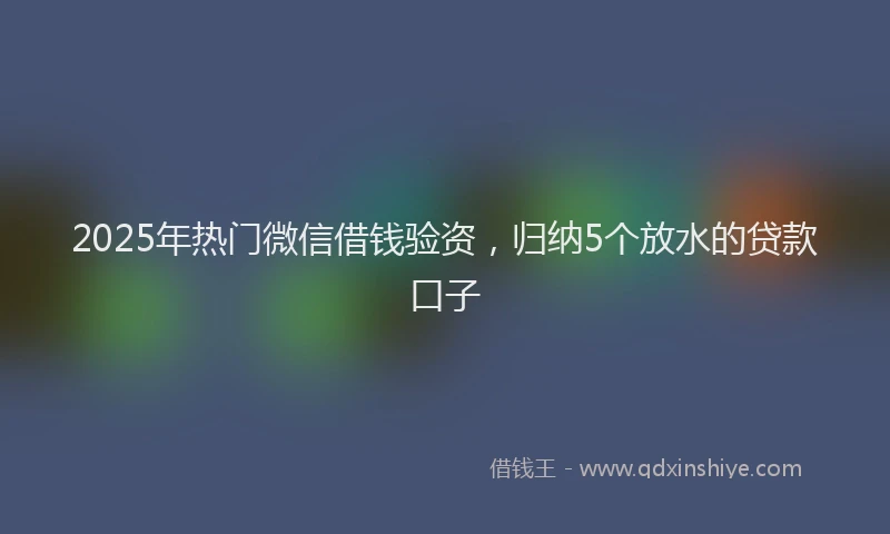 2025年热门微信借钱验资，归纳5个放水的贷款口子