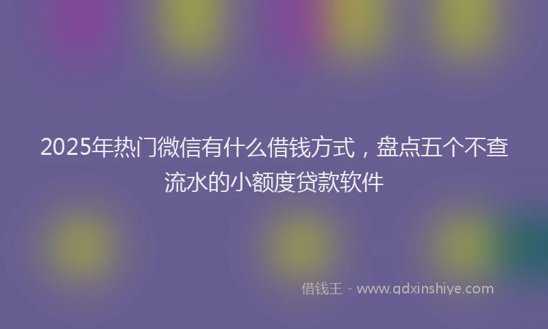 2025年热门微信有什么借钱方式，盘点五个不查流水的小额度贷款软件
