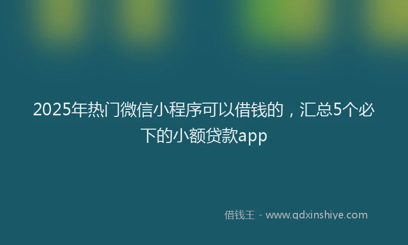 2025年热门微信小程序可以借钱的，汇总5个必下的小额贷款app