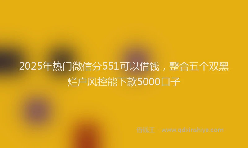 2025年热门微信分551可以借钱，整合五个双黑烂户风控能下款5000口子