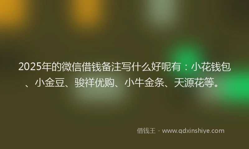 2025年的微信借钱备注写什么好呢有：小花钱包、小金豆、骏祥优购、小牛金条、天源花等。