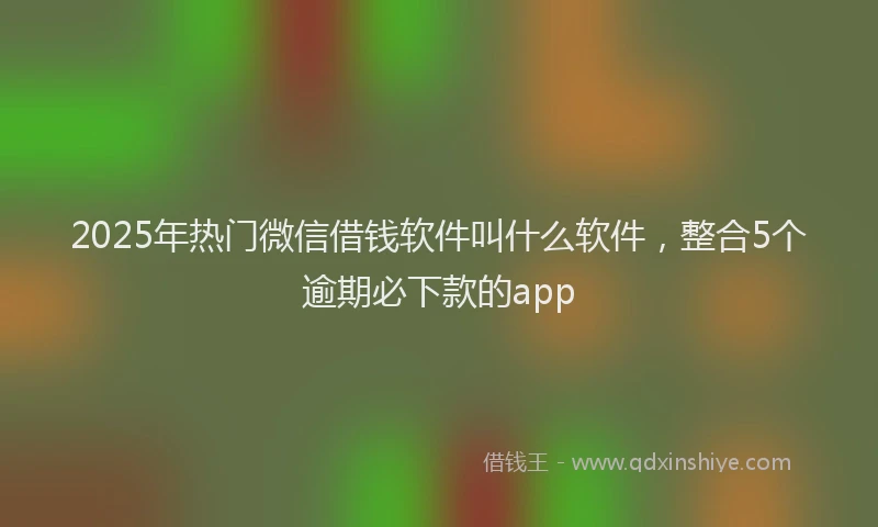 2025年热门微信借钱软件叫什么软件，整合5个逾期必下款的app
