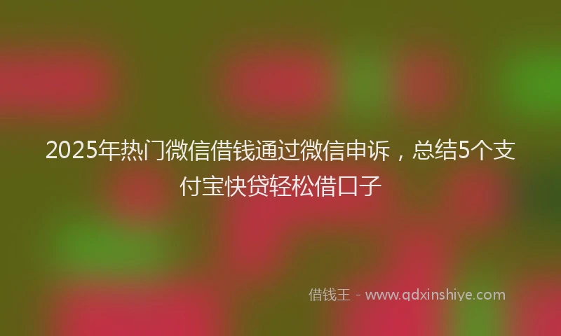 2025年热门微信借钱通过微信申诉，总结5个支付宝快贷轻松借口子
