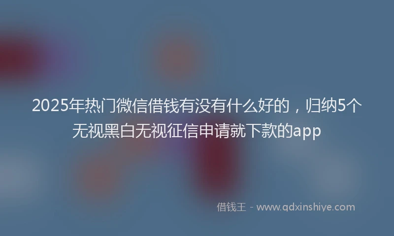 2025年热门微信借钱有没有什么好的，归纳5个无视黑白无视征信申请就下款的app