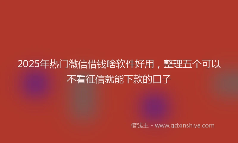 2025年热门微信借钱啥软件好用，整理五个可以不看征信就能下款的口子