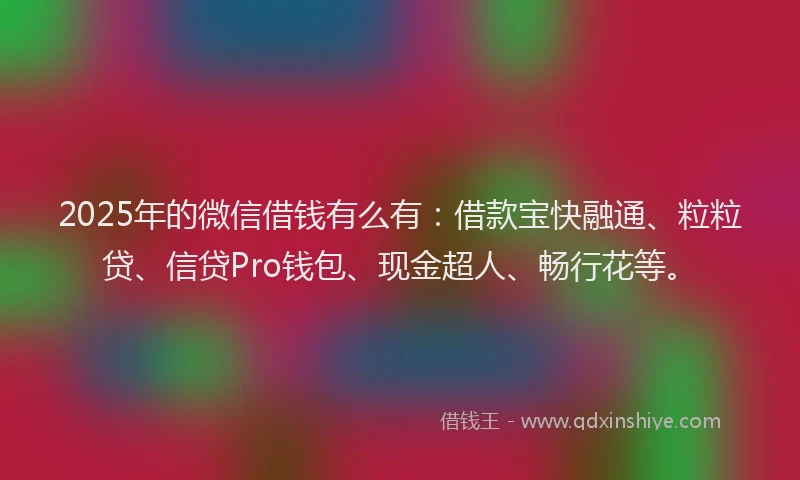 2025年的微信借钱有么有：借款宝快融通、粒粒贷、信贷Pro钱包、现金超人、畅行花等。