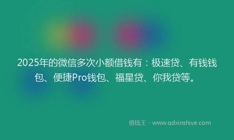 2025年的微信多次小额借钱有：极速贷、有钱钱包、便捷Pro钱包、福星贷、你我贷等。