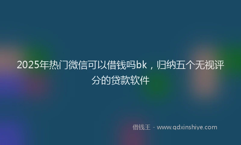 2025年热门微信可以借钱吗bk，归纳五个无视评分的贷款软件