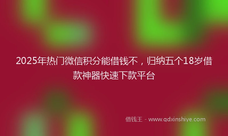 2025年热门微信积分能借钱不，归纳五个18岁借款神器快速下款平台