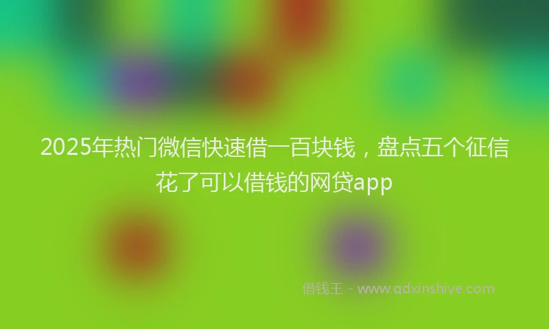 2025年热门微信快速借一百块钱，盘点五个征信花了可以借钱的网贷app