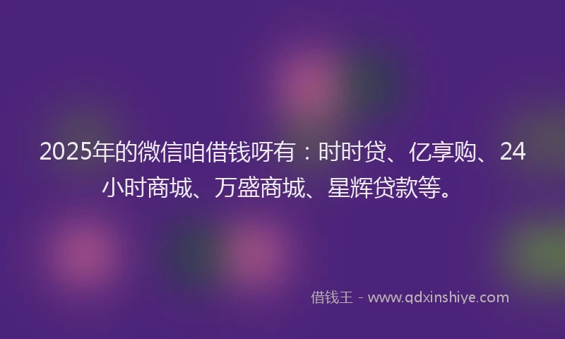 2025年的微信咱借钱呀有：时时贷、亿享购、24小时商城、万盛商城、星辉贷款等。