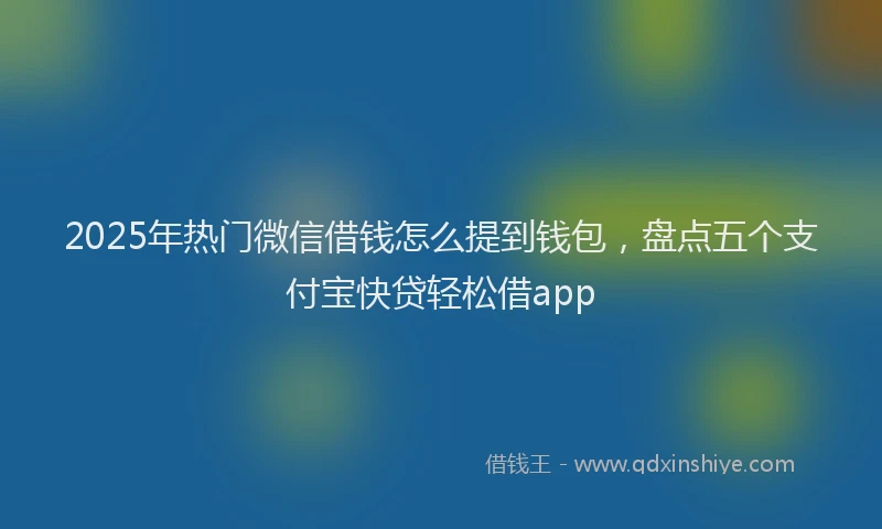 2025年热门微信借钱怎么提到钱包，盘点五个支付宝快贷轻松借app
