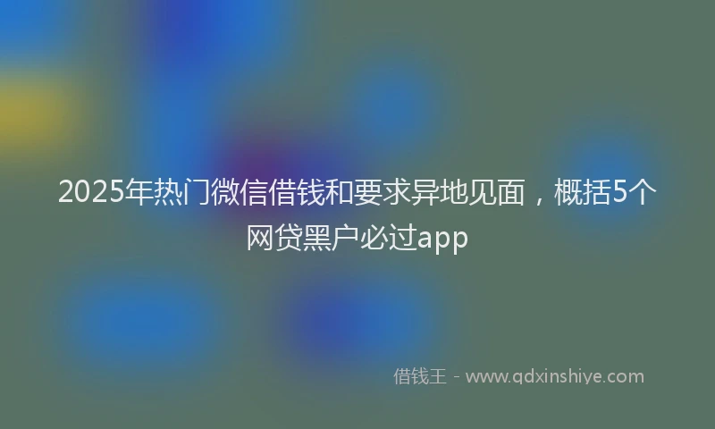 2025年热门微信借钱和要求异地见面，概括5个网贷黑户必过app