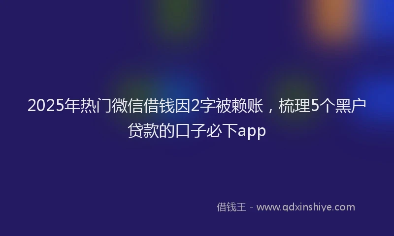 2025年热门微信借钱因2字被赖账，梳理5个黑户贷款的口子必下app