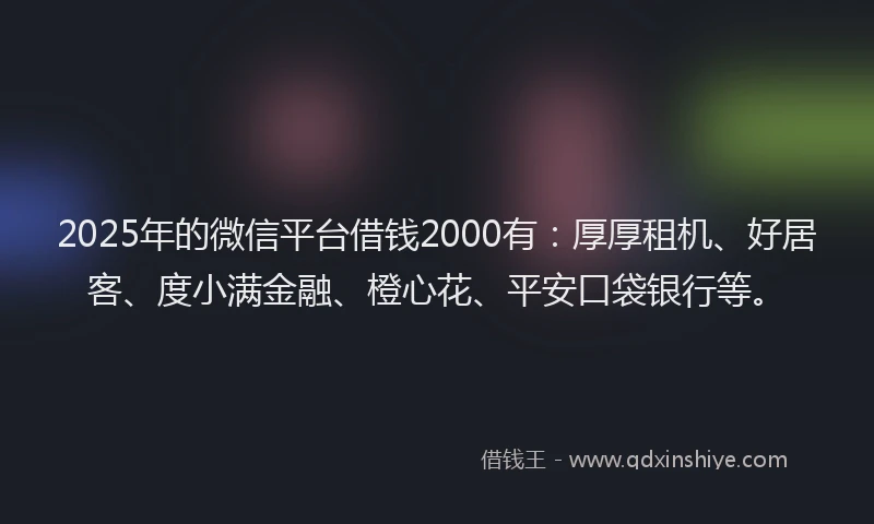 2025年的微信平台借钱2000有：厚厚租机、好居客、度小满金融、橙心花、平安口袋银行等。