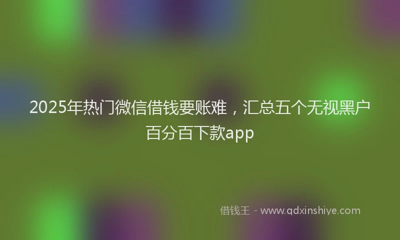 2025年热门微信借钱要账难，汇总五个无视黑户百分百下款app