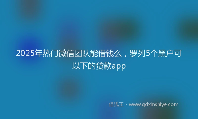 2025年热门微信团队能借钱么，罗列5个黑户可以下的贷款app