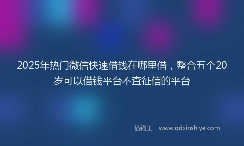 2025年热门微信快速借钱在哪里借，整合五个20岁可以借钱平台不查征信的平台