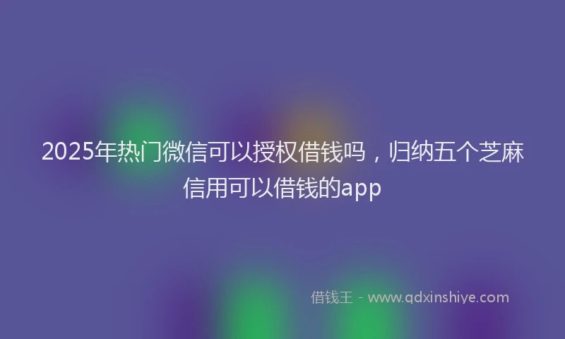 2025年热门微信可以授权借钱吗，归纳五个芝麻信用可以借钱的app