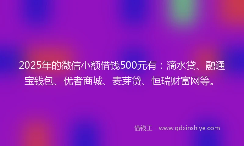 2025年的微信小额借钱500元有：滴水贷、融通宝钱包、优者商城、麦芽贷、恒瑞财富网等。