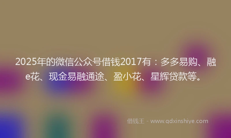 2025年的微信公众号借钱2017有：多多易购、融e花、现金易融通途、盈小花、星辉贷款等。