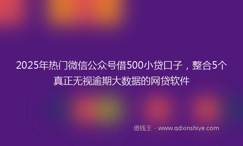 2025年热门微信公众号借500小贷口子，整合5个真正无视逾期大数据的网贷软件