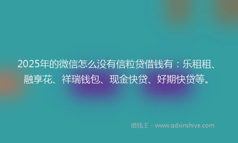 2025年的微信怎么没有信粒贷借钱有：乐租租、融享花、祥瑞钱包、现金快贷、好期快贷等。