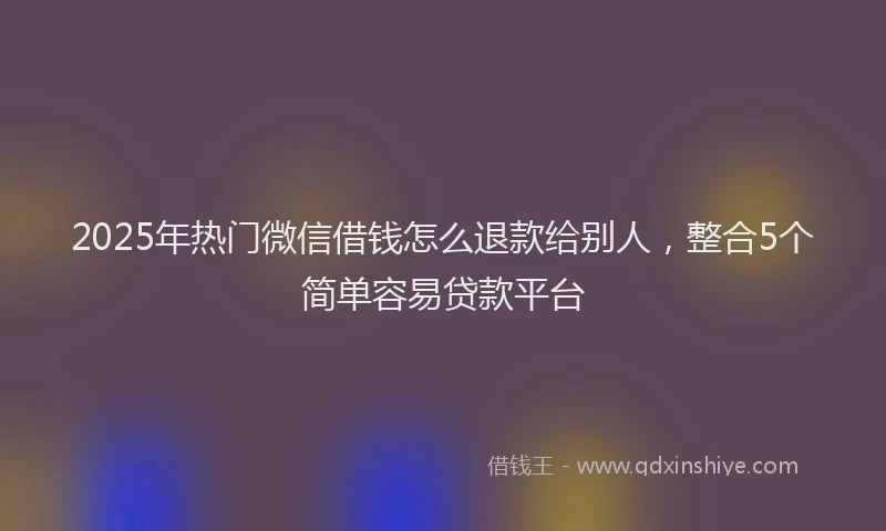2025年热门微信借钱怎么退款给别人，整合5个简单容易贷款平台