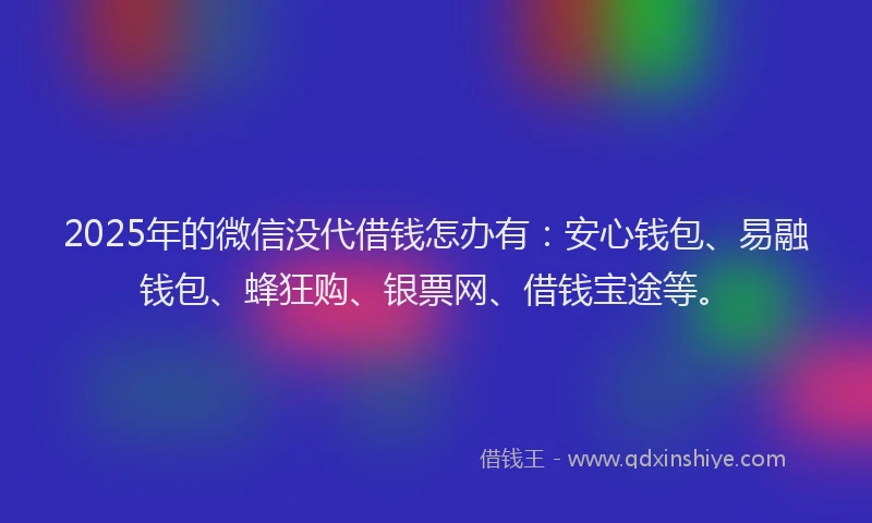 2025年的微信没代借钱怎办有：安心钱包、易融钱包、蜂狂购、银票网、借钱宝途等。